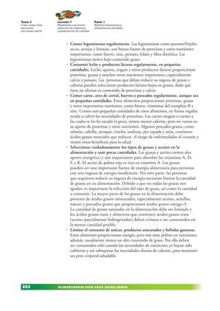 ALIMENTARNOS BIEN PARA ESTAR SANOS
Lección 7
Realizando una buena
selección de alimentos
y preparación de comidas
Tema 3
Como comer bien
para tener
una buena salud
203
Parte 1
Hábitos alimenticios y
alimentación saludabe
• Comer leguminosas regularmente. Las leguminosas como porotos/frijoles
secos, arvejas y lentejas, son buena fuente de proteínas y otros nutrientes
importantes, como hierro, zinc, potasio, folato y fibra dietética. Las
leguminosas tienen bajo contenido graso.
• Consumir leche y productos lácteos regularmente, en pequeñas
cantidades. Leche, quesos, yogurt y otros productos lácteos proporcionan
proteínas, grasas y muchos otros nutrientes importantes, especialmente
calcio y potasio. Las personas que deban reducir su ingesta de grasas y
calorías pueden seleccionar productos lácteos bajos en grasas, dado que
éstos no alteran su contenido de proteínas y calcio.
• Comer carne, aves de corral, huevos y pescados regularmente, aunque sea
en pequeñas cantidades. Estos alimentos proporcionan proteínas, grasas
y otros importantes nutrientes, como hierro, vitaminas del complejo B y
zinc. Comer aun pequeñas cantidades de estos alimentos, en forma regular,
ayuda a cubrir las necesidades de proteínas. Las carnes magras o carnes a
las cuales se les ha sacado la grasa, tienen menos calorías, pero no varían en
su aporte de proteínas y otros nutrientes. Algunos pescados grasos, como
salmón, caballa, arenque, trucha, sardinas, pez espada y atún, contienen
ácidos grasos esenciales que reducen el riesgo de enfermedades al corazón y
tienen otros beneficios para la salud.
• Seleccionar cuidadosamente los tipos de grasas y aceites en la
alimentación y usar pocas cantidades. Las grasas y aceites tienen alto
aporte energético y son importantes para absorber las vitaminas A, D,
E y K. El aceite de palma roja es rico en vitamina A. Las grasas
pueden ser una importante fuente de energía alimentaria para personas
con una ingesta de energía insuficiente. Por otra parte, las personas
que requieren reducir su ingesta de energía necesitan limitar la cantidad
de grasas en su alimentación. Debido a que no todas las grasas son
iguales, es importante la selección del tipo de grasa, así como la cantidad
a consumir. La mayor parte de las grasas en la alimentación debe
provenir de ácidos grasos insaturados, especialmente aceites, semillas,
nueces y pescados grasos que proporcionan ácidos grasos omega–3.
La cantidad de grasas saturadas en la alimentación debe ser limitada y
los ácidos grasos trans y alimentos que contienen ácidos grasos trans
(aceites parcialmente hidrogenados) deben evitarse o ser consumidos en
la menor cantidad posible.
• Limitar el consumo de azúcar, productos azucarados y bebidas gaseosas.
Estos alimentos proporcionan energía, pero son muy pobres en nutrientes;
además, usualmente tienen un alto contenido de grasa. Por ello deben
ser consumidos sólo cuando las necesidades de nutrientes ya hayan sido
cubiertas y sin sobrepasar las necesidades diarias de calorías, para mantener
un peso corporal saludable.
 