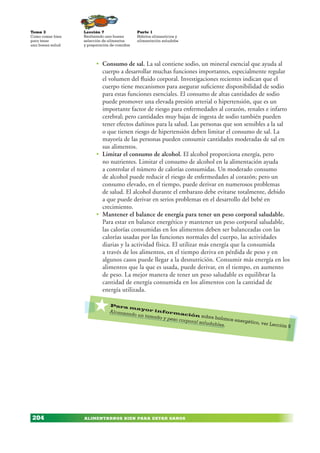 ALIMENTARNOS BIEN PARA ESTAR SANOS
Lección 7
Realizando una buena
selección de alimentos
y preparación de comidas
Tema 3
Como comer bien
para tener
una buena salud
204
Parte 1
Hábitos alimenticios y
alimentación saludabe
• Consumo de sal. La sal contiene sodio, un mineral esencial que ayuda al
cuerpo a desarrollar muchas funciones importantes, especialmente regular
el volumen del fluido corporal. Investigaciones recientes indican que el
cuerpo tiene mecanismos para asegurar suficiente disponibilidad de sodio
para estas funciones esenciales. El consumo de altas cantidades de sodio
puede promover una elevada presión arterial o hipertensión, que es un
importante factor de riesgo para enfermedades al corazón, renales e infarto
cerebral; pero cantidades muy bajas de ingesta de sodio también pueden
tener efectos dañinos para la salud. Las personas que son sensibles a la sal
o que tienen riesgo de hipertensión deben limitar el consumo de sal. La
mayoría de las personas pueden consumir cantidades moderadas de sal en
sus alimentos.
• Limitar el consumo de alcohol. El alcohol proporciona energía, pero
no nutrientes. Limitar el consumo de alcohol en la alimentación ayuda
a controlar el número de calorías consumidas. Un moderado consumo
de alcohol puede reducir el riesgo de enfermedades al corazón; pero un
consumo elevado, en el tiempo, puede derivar en numerosos problemas
de salud. El alcohol durante el embarazo debe evitarse totalmente, debido
a que puede derivar en serios problemas en el desarrollo del bebé en
crecimiento.
• Mantener el balance de energía para tener un peso corporal saludable.
Para estar en balance energético y mantener un peso corporal saludable,
las calorías consumidas en los alimentos deben ser balanceadas con las
calorías usadas por las funciones normales del cuerpo, las actividades
diarias y la actividad física. El utilizar más energía que la consumida
a través de los alimentos, en el tiempo deriva en pérdida de peso y en
algunos casos puede llegar a la desnutrición. Consumir más energía en los
alimentos que la que es usada, puede derivar, en el tiempo, en aumento
de peso. La mejor manera de tener un peso saludable es equilibrar la
cantidad de energía consumida en los alimentos con la cantidad de
energía utilizada.
*Para mayor información sobre balance energético, ver Lección 9
Alcanzando un tamaño y peso corporal saludables.
 