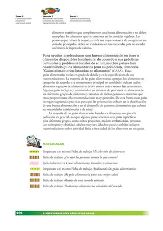 ALIMENTARNOS BIEN PARA ESTAR SANOS
Lección 7
Realizando una buena
selección de alimentos
y preparación de comidas
Tema 3
Como comer bien
para tener
una buena salud
206
Parte 1
Hábitos alimenticios y
alimentación saludabe
alimentos nutritivos que complementen una buena alimentación y no deben
reemplazar los alimentos que se consumen en las comidas regulares. Las
personas que cubren la mayor parte de sus requerimientos de energía con sus
comidas principales, deben ser cuidadosas en sus meriendas para no exceder
sus límites de ingesta de calorías.
Para ayudar a seleccionar una buena alimentación en base a
alimentos disponibles localmente, de acuerdo a sus prácticas
culturales y problemas locales de salud, muchos países han
desarrollado guías alimentarias para su población, llamadas
“Guías alimentarias basadas en alimentos” (GABA). Estas
guías alimentarias varían en grado de detalle y en la especificación de sus
recomendaciones. La mayoría de las guías alimentarias agrupan los alimentos en
categorías de acuerdo a su componente principal en cantidad e indican cuáles
alimentos o grupos de alimentos se deben comer más o menos frecuentemente.
Algunas guías incluyen y recomiendan un número de porciones de alimentos de
los diferentes grupos de alimentos y tamaños de dichas porciones, mientras que
otras proporcionan sólo recomendaciones muy generales. De esta forma estas guías
entregan sugerencias prácticas para que las personas las utilicen en la planificación
de una buena alimentación y en el desarrollo de patrones alimentarios que cubran
sus necesidades nutricionales y de salud.
La mayoría de las guías alimentarias basadas en alimentos son para la
población en general, aunque algunos países cuentan con guías específicas
para diferentes grupos, como niños pequeños, mujeres embarazadas, personas
con sobrepeso y obesidad, adultos mayores. Muchos países también incluyen
recomendaciones sobre actividad física e inocuidad de los alimentos en sus guías.
MaterialEs
Pregúntate a ti mismo Ficha de trabajo Mi selección de alimentos
Ficha de trabajo ¿Por qué las personas comen lo que comen?
Ficha informativa Guías alimentarias basadas en alimentos
Pregúntate a ti mismo Ficha de trabajo Analizando las guías alimentarias
Ficha de trabajo Mi guía alimentaria para una mejor salud
Ficha de trabajo Modelo de una comida variada
Ficha de trabajo Tradiciones alimentarias alrededor del mundo
 
