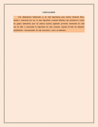 CONCLUSION
Una alimentación balanceada es de vital importancia para nuestro bienestar físico,
mental y emocional por eso es muy importante consumir alimentos que pertenecen a todos
los grupos alimenticios pero de manera racional, ingiriendo porciones moderadas de cada
uno de ellos y conociendo lo importante de cada consumo, dejando de lado los alimentos
perjudiciales e incorporando los más necesarios y ricos en nutrientes.
 