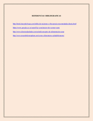 REFERENCIAS BIBLIOGRAFICAS
http://html.rincondelvago.com/tabla-de-raciones-y-frecuencia-recomendada-diaria.html
https://www.google.co.ve/search?q=conclusion+de+comer+sano
http://www.directoalpaladar.com/salud/concepto-de-alimentacion-sana
http://www.tenerabdomenplano.net/como-alimentarse-saludablemente/
 