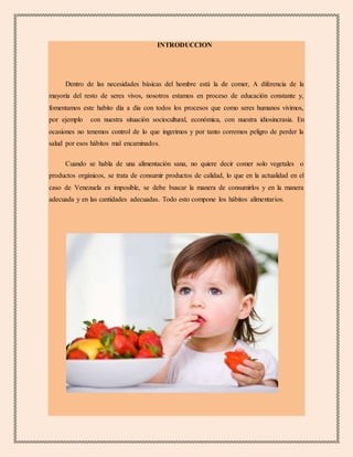 INTRODUCCION
Dentro de las necesidades básicas del hombre está la de comer, A diferencia de la
mayoría del resto de seres vivos, nosotros estamos en proceso de educación constante y,
fomentamos este habito día a día con todos los procesos que como seres humanos vivimos,
por ejemplo con nuestra situación sociocultural, económica, con nuestra idiosincrasia. En
ocasiones no tenemos control de lo que ingerimos y por tanto corremos peligro de perder la
salud por esos hábitos mal encaminados.
Cuando se habla de una alimentación sana, no quiere decir comer solo vegetales o
productos orgánicos, se trata de consumir productos de calidad, lo que en la actualidad en el
caso de Venezuela es imposible, se debe buscar la manera de consumirlos y en la manera
adecuada y en las cantidades adecuadas. Todo esto compone los hábitos alimentarios.
 