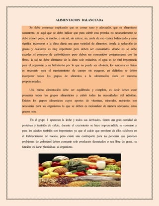 ALIMENTACION BALANCEADA
Se debe comenzar explicando que es comer sano y adecuado, que es alimentarse
sanamente, es aquí que se debe indicar que para cubrir esta premisa no necesariamente se
debe comer poco, ni mucho, o sin sal, sin azúcar, no, nada de eso comer balanceado y sano
significa incorporar a la dieta diaria una gran variedad de alimentos, donde la reducción de
grasas y colesterol es muy importante pero deben ser consumidos, donde no se debe
exceder el consumo de carbohidratos pero deben ser consumidos conjuntamente con las
fibras, la sal no debe eliminarse de la dieta solo reducirse, el agua es de vital importancia
para el organismo y su hidratación por lo que no puede ser obviada, los azucares en frutas
es necesario para el mantenimiento de cuerpo sin exagerar, en definitiva se deben
incorporar todos los grupos de alimentos a la alimentación diaria en maneras
proporcionadas.
Una buena alimentación debe ser equilibrada y completa, es decir deben estar
presentes todos los grupos alimenticios y cubrir todas las necesidades del individuo.
Existen los grupos alimenticios cuyos aportes de vitaminas, minerales, nutrientes son
necesarias para los organismos lo que se deben es racionalizar de manera adecuada, estos
grupos son:
En el grupo 1 aparecen la leche y todos sus derivados, tienen una gran cantidad de
proteínas y también de calcio, durante el crecimiento se hace imprescindible su consumo y
para los adultos también son importantes ya que el calcio que proviene de ellos colabora en
el fortalecimiento de huesos, pero existe una contraparte para las personas que padecen
problemas de colesterol deben consumir solo productos desnatados o sea libre de grasa, su
función es darle plasticidad al organismo.
 
