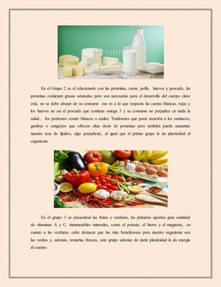 En el Grupo 2 es el relacionado con las proteínas, carne, pollo, huevos y pescado, las
proteínas contienen grasas saturadas pero son necesarias para el desarrollo del cuerpo claro
está, no se debe abusar de su consumo eso es a lo que respecta las carnes blancas, rojas y
los huevos no así el pescado que contiene omega 3 y su consumo no perjudica en nada la
salud., los podemos comer blancos o azules. Tendremos que parar atención a los moluscos,
gambas o cangrejos que ofrecen altas dosis de proteínas pero también puede aumentar
nuestra tasa de lípidos, algo perjudicial., al igual que el primer grupo le da plasticidad al
organismo.
En el grupo 3 se encuentran las frutas y verduras, las primeras aportan gran cantidad
de vitaminas A y C, innumerables minerales, como el potasio, el hierro y el magnesio, .en
cuanto a las verduras, cabe destacar que las más beneficiosas para nuestro organismo son
las verdes y, además, tomarlas frescas, este grupo además de darle plasticidad le da energía
al cuerpo.
 
