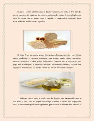El grupo 4 son los alimentos ricos en féculas y azucares, son fuente de fibra entre las
que se encuentran las legumbres, los cereales, aquí entran las pastas, el arroz, el maíz, entre
otros, de los que cabe no abusar, como el chocolate, el propio azúcar o diferentes frutos
secos, su función es básicamente reguladora
El Grupo 5 son las materias grasas. Debe evitarse el consumo excesivo pero, de una
manera equilibrada, es necesario consumirlas pues aportan grandes valores energéticos,
vitaminas liposolubles y ácidos grasos fundamentales. Productos que se engloban en este
grupo son la mantequilla, la margarina o el aceite, recomendable consumirlo de oliva para
un correcto mantenimiento de la dieta, cumple una función básicamente energética
Y finalmente esta el grupo 6, donde están los líquidos, agua indispensable para la
vida, el té, el café, que nos proporcionan energía y vitalizan el cerebro pero en pequeñas
dosis, un alto consumo puede crear dependencia, por lo que no es recomendable como no lo
 