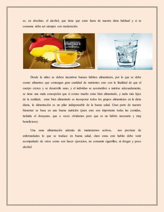es, en absoluto, el alcohol, que tiene que estar fuera de nuestra dieta habitual y si se
consume debe ser siempre con moderación.
Desde la niñez se deben incentivar buenos hábitos alimenticios, por lo que se debe
comer alimentos que contengan gran cantidad de nutrientes esto con la finalidad de que el
cuerpo crezca y se desarrolle sano, y el individuo se acostumbre a nutrirse adecuadamente,
se tiene una mala concepción que si comes mucho estas bien alimentado, y nada más lejos
de la realidad, estar bien alimentado es incorporar todos los grupos alimenticios en la dieta
diaria, la alimentación es un pilar indispensable de la buena salud. Gran parte de nuestro
bienestar se basa en una buena nutrición (para esto son importante todas las comidas,
incluida el desayuno, que a veces olvidamos pero que es un hábito necesario y muy
beneficioso).
Una sana alimentación además de mantenernos activos, nos previene de
enfermedades lo que se traduce en buena salud, claro estas este habito debe venir
acompañado de otros como son hacer ejercicios, no consumir cigarrillos, ni drogas y poco
alcohol.
 