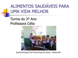 ALIMENTOS SAUDÁVEIS PARA
UMA VIDA MELHOR
Escola Municipal Profª Áurea Paula de Souza – Salinas MG
Turma do 2º Ano
Professora Célia
 