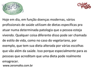 Hoje em dia, em função doenças modernas, vários
profissionais de saúde utilizam de dietas específicas pra
atuar numa determinada patologia que a pessoa esteja
vivendo. Qualquer coisa diferente disso pode ser chamada
de estilo de vida, como no caso do vegetariano, por
exemplo, que tem sua dieta alterada por várias escolhas
que vão além da saúde. Isso porque especialmente para as
pessoas que acreditam que uma dieta pode realmente
emagrecer.
www.zeromalto.com.br
 