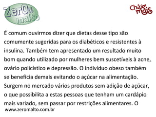 É comum ouvirmos dizer que dietas desse tipo são
comumente sugeridas para os diabéticos e resistentes à
insulina. Também tem apresentado um resultado muito
bom quando utilizado por mulheres bem suscetíveis à acne,
ovário policístico e depressão. O indivíduo obeso também
se beneficia demais evitando o açúcar na alimentação.
Surgem no mercado vários produtos sem adição de açúcar,
o que possibilita a estas pessoas que tenham um cardápio
mais variado, sem passar por restrições alimentares. O
www.zeromalto.com.br
 