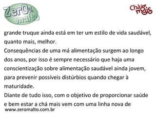 grande truque ainda está em ter um estilo de vida saudável,
quanto mais, melhor.
Consequências de uma má alimentação surgem ao longo
dos anos, por isso é sempre necessário que haja uma
conscientização sobre alimentação saudável ainda jovem,
para prevenir possíveis distúrbios quando chegar à
maturidade.
Diante de tudo isso, com o objetivo de proporcionar saúde
e bem estar a chá mais vem com uma linha nova de
www.zeromalto.com.br
 
