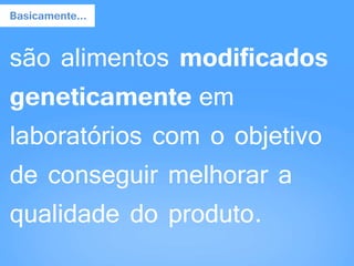 são alimentos modificados
geneticamente em
laboratórios com o objetivo
de conseguir melhorar a
qualidade do produto.
Basicamente...
 