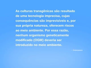 As culturas transgênicas são resultado
de uma tecnologia imprecisa, cujas
consequências são imprevisíveis e, por
sua própria natureza, oferecem riscos
ao meio ambiente. Por essa razão,
nenhum organismo geneticamente
modificado (OGM) deveria ser
introduzido no meio ambiente.
- Greenpeace
 