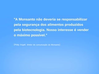 "A Monsanto não deveria se responsabilizar
pela segurança dos alimentos produzidos
pela biotecnologia. Nosso interesse é vender
o máximo possível.“
(Philip Angell, diretor de comunicação da Monsanto)
 