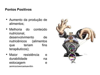 Pontos Positivos

●
    Aumento da produção de
    alimentos;
●
    Melhoria do conteúdo
    nutricional,
    desenvolvimento          de
    nutricênicos    (alimentos
    que       teriam       fins
    terapêuticos);
●
    Maior     resistência    e
    durabilidade            na
    estocagem                e
    armazenamento.
 