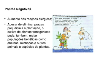 Pontos Negativos

●
    Aumento das reações alérgicas;
●
    Apesar de eliminar pragas
    prejudiciais à plantação, o
    cultivo de plantas transgênicas
    pode, também, matar
    populações benéficas como
    abelhas, minhocas e outros
    animais e espécies de plantas.
 