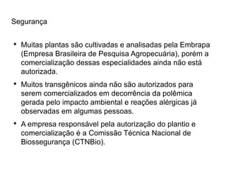 Segurança

●
    Muitas plantas são cultivadas e analisadas pela Embrapa
    (Empresa Brasileira de Pesquisa Agropecuária), porém a
    comercialização dessas especialidades ainda não está
    autorizada.
●
    Muitos transgênicos ainda não são autorizados para
    serem comercializados em decorrência da polêmica
    gerada pelo impacto ambiental e reações alérgicas já
    observadas em algumas pessoas.
●
    A empresa responsável pela autorização do plantio e
    comercialização é a Comissão Técnica Nacional de
    Biossegurança (CTNBio).
 