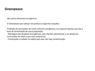 Greenpeace

 São contra alimentos transgênicos

 O Greenpeace que colocar em prática as seguintes soluções:

 Proibição de aprovações de novas culturas transgênicas, em especial aquelas que são a
 base da alimentação de nossa população.
 - Rotulagem dos produtos transgênicos, para atender plenamente a um direito do
 consumidor de saber o que está comprando.
 - Fiscalização e cuidado na cadeia para que não haja contaminação.
 
