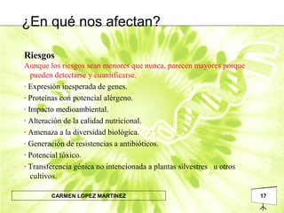 17CARMEN LOPEZ MARTINEZ
Riesgos
Aunque los riesgos sean menores que nunca, parecen mayores porque
pueden detectarse y cuantificarse.
· Expresión inesperada de genes.
· Proteínas con potencial alérgeno.
· Impacto medioambiental.
· Alteración de la calidad nutricional.
· Amenaza a la diversidad biológica.
· Generación de resistencias a antibióticos.
· Potencial tóxico.
· Transferencia génica no intencionada a plantas silvestres u otros
cultivos.
¿En qué nos afectan?
 