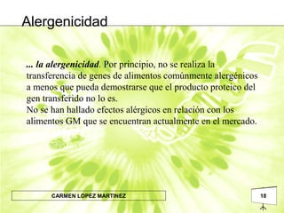 18CARMEN LOPEZ MARTINEZ
... la alergenicidad. Por principio, no se realiza la
transferencia de genes de alimentos comúnmente alergénicos
a menos que pueda demostrarse que el producto proteico del
gen transferido no lo es.
No se han hallado efectos alérgicos en relación con los
alimentos GM que se encuentran actualmente en el mercado.
Alergenicidad
 