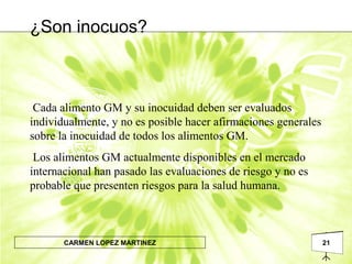 21CARMEN LOPEZ MARTINEZ
Cada alimento GM y su inocuidad deben ser evaluados
individualmente, y no es posible hacer afirmaciones generales
sobre la inocuidad de todos los alimentos GM.
Los alimentos GM actualmente disponibles en el mercado
internacional han pasado las evaluaciones de riesgo y no es
probable que presenten riesgos para la salud humana.
¿Son inocuos?
 