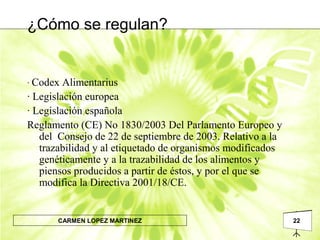 22CARMEN LOPEZ MARTINEZ
· Codex Alimentarius
· Legislación europea
· Legislación española
Reglamento (CE) No 1830/2003 Del Parlamento Europeo y
del Consejo de 22 de septiembre de 2003. Relativo a la
trazabilidad y al etiquetado de organismos modificados
genéticamente y a la trazabilidad de los alimentos y
piensos producidos a partir de éstos, y por el que se
modifica la Directiva 2001/18/CE.
¿Cómo se regulan?
 