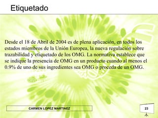 23CARMEN LOPEZ MARTINEZ
Desde el 18 de Abril de 2004 es de plena aplicación, en todos los
estados miembros de la Unión Europea, la nueva regulación sobre
trazabilidad y etiquetado de los OMG. La normativa establece que
se indique la presencia de OMG en un producto cuando al menos el
0.9% de uno de sus ingredientes sea OMG o proceda de un OMG.
Etiquetado
 