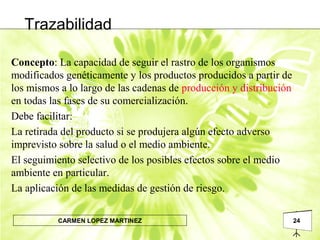 24CARMEN LOPEZ MARTINEZ
Trazabilidad
Concepto: La capacidad de seguir el rastro de los organismos
modificados genéticamente y los productos producidos a partir de
los mismos a lo largo de las cadenas de producción y distribución
en todas las fases de su comercialización.
Debe facilitar:
La retirada del producto si se produjera algún efecto adverso
imprevisto sobre la salud o el medio ambiente.
El seguimiento selectivo de los posibles efectos sobre el medio
ambiente en particular.
La aplicación de las medidas de gestión de riesgo.
 