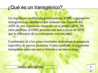 3CARMEN LOPEZ MARTINEZ
¿Qué es un transgénico?
Un organismo modificado genéticamente (OMG u organismo
transgénico) se caracteriza por contener una fracción del
ADN de otro organismo integrado en su propio ADN. En
otras palabras, el OMG presenta una nueva pieza de ADN
que lo diferencia de su contraparte convencional.
Usualmente, él o los genes insertados determinan la presencia
específica de nuevas proteínas. Como resultado, el organismo
transgénico gana una nueva función o un nuevo rasgo.
 