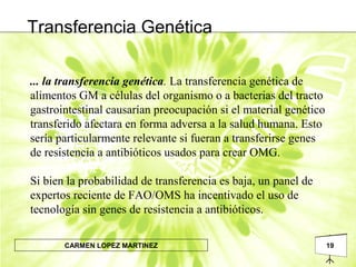 19CARMEN LOPEZ MARTINEZ
... la transferencia genética. La transferencia genética de
alimentos GM a células del organismo o a bacterias del tracto
gastrointestinal causarían preocupación si el material genético
transferido afectara en forma adversa a la salud humana. Esto
sería particularmente relevante si fueran a transferirse genes
de resistencia a antibióticos usados para crear OMG.
Si bien la probabilidad de transferencia es baja, un panel de
expertos reciente de FAO/OMS ha incentivado el uso de
tecnología sin genes de resistencia a antibióticos.
Transferencia Genética
 