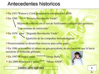 6CARMEN LOPEZ MARTINEZ
Antecedentes historicosAntecedentes historicos
En 1953 Watson y Crick proponen la estructura del ADN.
En 1960 “Primera Revolución Verde”.
Mejora de cultivos con el uso de fertilizantes y plaguicidas químicos.
“Las enzimas de restricción”.
En 1970 “Segunda Revolución Verde”.
Aparición de las compañías biotecnológicas.
Posteriormente se desarrollan técnicas para aislar genes.
En 1986 se transfirió al tabaco un gen procedente de una bacteria, que le hacía
resistente al herbicida glifosato.
En 1997 Wilmut y colab. “Oveja Dolly”
.En 2000 Schattenm y colab. “Mono ANDI”.
 