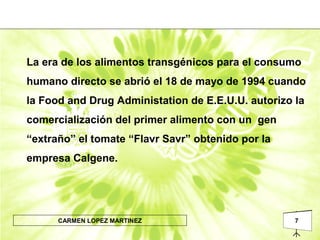7CARMEN LOPEZ MARTINEZ
La era de los alimentos transgénicos para el consumo
humano directo se abrió el 18 de mayo de 1994 cuando
la Food and Drug Administation de E.E.U.U. autorizo la
comercialización del primer alimento con un gen
“extraño” el tomate “Flavr Savr” obtenido por la
empresa Calgene.
 