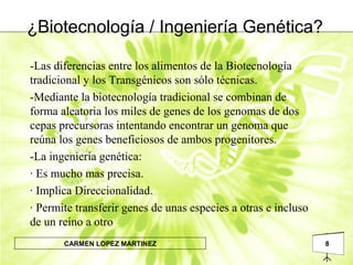 8CARMEN LOPEZ MARTINEZ
¿Biotecnología / Ingeniería Genética?
-Las diferencias entre los alimentos de la Biotecnología
tradicional y los Transgénicos son sólo técnicas.
-Mediante la biotecnología tradicional se combinan de
forma aleatoria los miles de genes de los genomas de dos
cepas precursoras intentando encontrar un genoma que
reúna los genes beneficiosos de ambos progenitores.
-La ingeniería genética:
· Es mucho mas precisa.
· Implica Direccionalidad.
· Permite transferir genes de unas especies a otras e incluso
de un reino a otro
 
