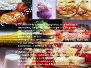 a) La creación de alimentos transgénicos es un fenómeno
irreversible, aunque existen interrogantes a las que las
investigaciones, los análisis, las discusiones y los acuerdos que se
han producido en el transcurso de su corta historia aún no han
podido dar respuesta.
b) No se podemos obviar las repercusiones de esta nueva tecnología
y es una obligación informar a la sociedad de sus amplias
posibilidades y también de sus posibles riesgos; se debe trabajar
con total transparencia e información a los consumidores.
c) Relacionarse con esta temática, desde la investigación hasta la
comercialización, incluida la necesaria legislación, con un
enfoque bioético y científico permitirá que los alimentos
transgénicos se conviertan en una vía más que ayude a
incrementar la disponibilidad de alimentos a nivel mundial.
 