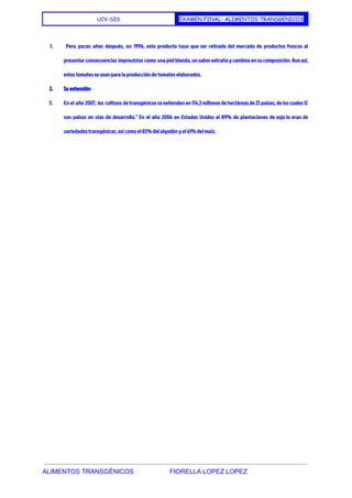  
UCV-SIS EXAMEN FINAL- ALIMENTOS TRANSGENICOS
 
1. Pero pocos años después, en 1996, este producto tuvo que ser retirado del mercado de productos frescos al
presentar consecuencias imprevistas como una piel blanda, un sabor extraño y cambios en su composición. Aun así,
estos tomates se usan para la producción de tomates elaborados.
2. Su extensión
3. En el año ​2007​, los cultivos de transgénicos se extienden en 114,3 millones de hectáreas de 23 países, de los cuales 12
son ​países en vías de desarrollo​.​4
En el año ​2006 en ​Estados Unidos el 89% de plantaciones de soja lo eran de
variedades transgénicas, así como el 83% del algodón y el 61% del maíz.
 
 
 
ALIMENTOS TRANSGÉNICOS                    FIORELLA LOPEZ LOPEZ 
 