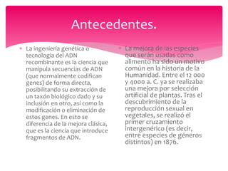 Antecedentes.
 La ingeniería genética o
tecnología del ADN
recombinante es la ciencia que
manipula secuencias de ADN
(que normalmente codifican
genes) de forma directa,
posibilitando su extracción de
un taxón biológico dado y su
inclusión en otro, así como la
modificación o eliminación de
estos genes. En esto se
diferencia de la mejora clásica,
que es la ciencia que introduce
fragmentos de ADN.
 La mejora de las especies
que serán usadas como
alimento ha sido un motivo
común en la historia de la
Humanidad. Entre el 12 000
y 4000 a. C. ya se realizaba
una mejora por selección
artificial de plantas. Tras el
descubrimiento de la
reproducción sexual en
vegetales, se realizó el
primer cruzamiento
intergenérico (es decir,
entre especies de géneros
distintos) en 1876.
 