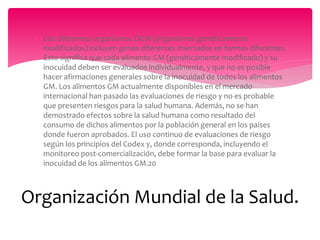  Los diferentes organismos OGM (organismos genéticamente
modificados) incluyen genes diferentes insertados en formas diferentes.
Esto significa que cada alimento GM (genéticamente modificado) y su
inocuidad deben ser evaluados individualmente, y que no es posible
hacer afirmaciones generales sobre la inocuidad de todos los alimentos
GM. Los alimentos GM actualmente disponibles en el mercado
internacional han pasado las evaluaciones de riesgo y no es probable
que presenten riesgos para la salud humana. Además, no se han
demostrado efectos sobre la salud humana como resultado del
consumo de dichos alimentos por la población general en los países
donde fueron aprobados. El uso continuo de evaluaciones de riesgo
según los principios del Codex y, donde corresponda, incluyendo el
monitoreo post-comercialización, debe formar la base para evaluar la
inocuidad de los alimentos GM.20
Organización Mundial de la Salud.
 