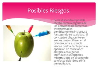 Posibles Riesgos.
 Se ha discutido el posible
efecto como alérgenos de
los derivados de alimentos
transformados
genéticamente; incluso, se
ha sugerido su toxicidad. El
concepto subyacente en
ambos casos difiere: en el
primero, una sustancia
inocua podría dar lugar a la
aparición de reacciones
alérgicas en algunos
individuos susceptibles,
mientras que en el segundo
su efecto deletéreo sería
generalizado.
 