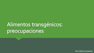 Alimentos transgénicos:
preocupaciones
M.E. Alberto Gutierrez
 