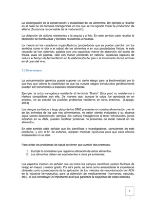 9
La prolongación de la conservación y durabilidad de los alimentos. Un ejemplo a reseñar
es el caso de los tomates transgénicos en los que se ha logrado frenar la producción de
etileno (Sustancia responsable de la maduración).
La obtención de cultivos resistentes a la sequía y al frío. En este sentido cabe resaltar la
obtención de frambuesas y tomates resistentes a heladas.
La mejora en los caracteres organolépticos (propiedades que se pueden percibir por los
sentidos como el olor o el sabor) de los alimentos o en sus propiedades físicas. A este
respecto se han obtenido: patatas con una capacidad menor de absorción del aceite de
fritura, uvas sin pepitas, café con menor contenido en cafeína, levaduras capaces de
reducir el tiempo de fermentación en la elaboración del pan o el incremento de los aromas
en el caso del vino.
7.2 Desventajas
La contaminación genética puede suponer un cierto riesgo para la biodiversidad por lo
que hay que valorar la posibilidad de que los nuevos rasgos introducidos genéticamente
pueden ser transmitidos a especies emparentadas.
Ejemplo: la colza transgénica resistente al herbicida “Basta”. Ésta pasó su resistencia a
hierbas compatibles con ella. De manera que, aunque la colza fue aprobada en un
entorno, no se estudió los posibles problemas venideros en otros entornos. (Lepage,
2013)
Los riesgos sanitarios a largo plazo de los OMG presentes en nuestra alimentación o en la
de los animales de los que nos alimentamos, no están siendo evaluados y su alcance
sigue siendo desconocido: alergias -los cultivos transgénicos al tener introducidos genes
extraños en su ADN, pueden codificar proteínas no presentes de modo natural en los
alimentos.
En este sentido cabe señalar que los científicos e investigadores, conscientes de esto
problema, y con el fin de evitarlos, adoptan medidas oportunas para que esos efectos
indeseables no se den.
Para evitar los problemas de salud se tienen que cumplir dos premisas:
1. Cumplir la normativa que regula la utilización de estos alimentos.
2. Los alimentos deben ser equivalentes a otros ya existentes.
Los expertos insisten en señalar que en todos los campos científicos existen factores de
riesgo en mayor o menor grado. Por otra parte, se tiene como antecedente la experiencia
obtenida como consecuencia de la aplicación de los métodos de recombinación del ADN
en la industria farmacéutica, para la obtención de medicamentos (hormonas, vacunas,
etc.), lo que constituye un importante aval que garantiza la seguridad de estas técnicas.
 