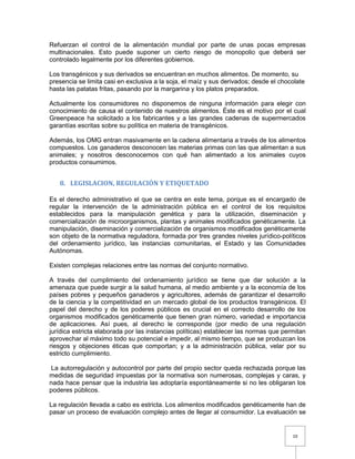 10
Refuerzan el control de la alimentación mundial por parte de unas pocas empresas
multinacionales. Esto puede suponer un cierto riesgo de monopolio que deberá ser
controlado legalmente por los diferentes gobiernos.
Los transgénicos y sus derivados se encuentran en muchos alimentos. De momento, su
presencia se limita casi en exclusiva a la soja, el maíz y sus derivados; desde el chocolate
hasta las patatas fritas, pasando por la margarina y los platos preparados.
Actualmente los consumidores no disponemos de ninguna información para elegir con
conocimiento de causa el contenido de nuestros alimentos. Éste es el motivo por el cual
Greenpeace ha solicitado a los fabricantes y a las grandes cadenas de supermercados
garantías escritas sobre su política en materia de transgénicos.
Además, los OMG entran masivamente en la cadena alimentaria a través de los alimentos
compuestos. Los ganaderos desconocen las materias primas con las que alimentan a sus
animales; y nosotros desconocemos con qué han alimentado a los animales cuyos
productos consumimos.
8. LEGISLACION, REGULACIÓN Y ETIQUETADO
Es el derecho administrativo el que se centra en este tema, porque es el encargado de
regular la intervención de la administración pública en el control de los requisitos
establecidos para la manipulación genética y para la utilización, diseminación y
comercialización de microorganismos, plantas y animales modificados genéticamente. La
manipulación, diseminación y comercialización de organismos modificados genéticamente
son objeto de la normativa reguladora, formada por tres grandes niveles jurídico-políticos
del ordenamiento jurídico, las instancias comunitarias, el Estado y las Comunidades
Autónomas.
Existen complejas relaciones entre las normas del conjunto normativo.
A través del cumplimiento del ordenamiento jurídico se tiene que dar solución a la
amenaza que puede surgir a la salud humana, al medio ambiente y a la economía de los
países pobres y pequeños ganaderos y agricultores, además de garantizar el desarrollo
de la ciencia y la competitividad en un mercado global de los productos transgénicos. El
papel del derecho y de los poderes públicos es crucial en el correcto desarrollo de los
organismos modificados genéticamente que tienen gran número, variedad e importancia
de aplicaciones. Así pues, al derecho le corresponde (por medio de una regulación
jurídica estricta elaborada por las instancias políticas) establecer las normas que permitan
aprovechar al máximo todo su potencial e impedir, al mismo tiempo, que se produzcan los
riesgos y objeciones éticas que comportan; y a la administración pública, velar por su
estricto cumplimiento.
La autorregulación y autocontrol por parte del propio sector queda rechazada porque las
medidas de seguridad impuestas por la normativa son numerosas, complejas y caras, y
nada hace pensar que la industria las adoptaría espontáneamente si no les obligaran los
poderes públicos.
La regulación llevada a cabo es estricta. Los alimentos modificados genéticamente han de
pasar un proceso de evaluación complejo antes de llegar al consumidor. La evaluación se
 