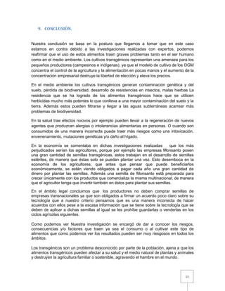 13
9. CONCLUSIÓN.
Nuestra conclusión se basa en la postura que llegamos a tomar que en este caso
estamos en contra debido a las investigaciones realizadas con expertos, podemos
reafirmar que el uso de estos alimentos traen graves problemas tanto en el ser humano
como en el medio ambiente. Los cultivos transgénicos representan una amenaza para los
pequeños productores (campesinos e indígenas), ya que el modelo de cultivo de los OGM
concentra el control de la agricultura y la alimentación en pocas manos y el aumento de la
concentración empresarial destruye la libertad de elección y eleva los precios.
En el medio ambiente los cultivos transgénicos generan contaminación genética y del
suelo, pérdida de biodiversidad, desarrollo de resistencias en insectos, malas hierbas La
resistencia que se ha logrado de los alimentos transgénicos hace que se utilicen
herbicidas mucho más potentes lo que conlleva a una mayor contaminación del suelo y la
tierra. Además estos pueden filtrarse y llegar a las aguas subterráneas acarrear más
problemas de biodiversidad.
En la salud trae efectos nocivos por ejemplo pueden llevar a la regeneración de nuevos
agentes que produzcan alergias o intolerancias alimentarias en personas. O cuando son
consumidos de una manera incorrecta puede traer más riesgos como una intoxicación,
envenenamiento, mutaciones genéticas y/o daño al hígado.
En la economía se comentaba en dichas investigaciones realizadas que los más
perjudicados serían los agricultores, porque por ejemplo las empresas Monsanto posen
una gran cantidad de semillas transgénicas, estos trabajan en el desarrollo de semillas
estériles, de manera que éstas solo se puedan plantar una vez. Esto desemboca en la
economía de los agricultores, que antes que pensar que puede beneficiarlos
económicamente, se están viendo obligados a pagar cada año una gran cantidad de
dinero por plantar las semillas. Además una semilla de Monsanto está preparada para
crecer únicamente con los productos que comercializa la misma multinacional, de manera
que el agricultor tenga que invertir también en éstos para plantar sus semillas.
En el ámbito legal concluimos que los productores no deben comprar semillas de
empresas transnacionales ya que son obligados a firmar un acuerdo poco claro sobre su
tecnología que a nuestro criterio pensamos que es una manera incorrecta de hacer
acuerdos con ellos pese a la escasa información que se tiene sobre la tecnología que se
deben de aplicar a dichas semillas al igual se les prohíbe guardarlas o venderlas en los
ciclos agrícolas siguientes.
Como podemos ver Nuestra investigación se encargó de dar a conocer los riesgos,
consecuencias y/o factores que traen ya sea el consumo o al cultivar este tipo de
alimentos que como podemos ver los resultados pueden ser muy riesgosos en todos los
ámbitos.
Los transgénicos son un problema desconocido por parte de la población, ajena a que los
alimentos transgénicos pueden afectar a su salud y el medio natural de plantas y animales
y destruyen la agricultura familiar o sostenible, agravando el hambre en el mundo.
 