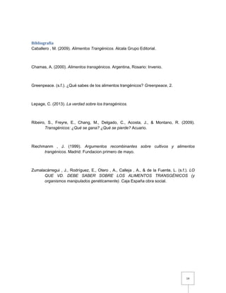 14
Bibliografía
Caballero , M. (2009). Alimentos Trangénicos. Alcala Grupo Editorial.
Chamas, A. (2000). Alimentos transgénicos. Argentina, Rosario: Invenio.
Greenpeace. (s.f.). ¿Qué sabes de los alimentos trangénicos? Greenpeace, 2.
Lepage, C. (2013). La verdad sobre los transgénicos.
Ribeiro, S., Freyre, E., Chang, M., Delgado, C., Acosta, J., & Montano, R. (2009).
Transgénicos: ¿Qué se gana? ¿Qué se pierde? Acuario.
Riechmanm , J. (1999). Argumentos recombinantes sobre cultivos y alimentos
trangénicos. Madrid: Fundacion primero de mayo.
Zumalacárregui , J., Rodríguez, E., Otero , A., Calleja , A., & de la Fuente, L. (s.f.). LO
QUE VD. DEBE SABER SOBRE LOS ALIMENTOS TRANSGÉNICOS (y
organismos manipulados genéticamente). Caja España obra social.
 