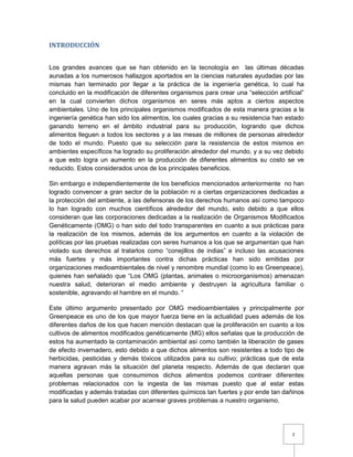 2
INTRODUCCIÓN
Los grandes avances que se han obtenido en la tecnología en las últimas décadas
aunadas a los numerosos hallazgos aportados en la ciencias naturales ayudadas por las
mismas han terminado por llegar a la práctica de la ingeniería genética, lo cual ha
concluido en la modificación de diferentes organismos para crear una “selección artificial”
en la cual convierten dichos organismos en seres más aptos a ciertos aspectos
ambientales. Uno de los principales organismos modificados de esta manera gracias a la
ingeniería genética han sido los alimentos, los cuales gracias a su resistencia han estado
ganando terreno en el ámbito industrial para su producción, logrando que dichos
alimentos lleguen a todos los sectores y a las mesas de millones de personas alrededor
de todo el mundo. Puesto que su selección para la resistencia de estos mismos en
ambientes específicos ha logrado su proliferación alrededor del mundo, y a su vez debido
a que esto logra un aumento en la producción de diferentes alimentos su costo se ve
reducido. Estos considerados unos de los principales beneficios.
Sin embargo e independientemente de los beneficios mencionados anteriormente no han
logrado convencer a gran sector de la población ni a ciertas organizaciones dedicadas a
la protección del ambiente, a las defensoras de los derechos humanos así como tampoco
lo han logrado con muchos científicos alrededor del mundo, esto debido a que ellos
consideran que las corporaciones dedicadas a la realización de Organismos Modificados
Genéticamente (OMG) o han sido del todo transparentes en cuanto a sus prácticas para
la realización de los mismos, además de los argumentos en cuanto a la violación de
políticas por las pruebas realizadas con seres humanos a los que se argumentan que han
violado sus derechos al tratarlos como “conejillos de indias” e incluso las acusaciones
más fuertes y más importantes contra dichas prácticas han sido emitidas por
organizaciones medioambientales de nivel y renombre mundial (como lo es Greenpeace),
quienes han señalado que “Los OMG (plantas, animales o microorganismos) amenazan
nuestra salud, deterioran el medio ambiente y destruyen la agricultura familiar o
sostenible, agravando el hambre en el mundo. “
Este último argumento presentado por OMG medioambientales y principalmente por
Greenpeace es uno de los que mayor fuerza tiene en la actualidad pues además de los
diferentes daños de los que hacen mención destacan que la proliferación en cuanto a los
cultivos de alimentos modificados genéticamente (MG) ellos señalas que la producción de
estos ha aumentado la contaminación ambiental así como también la liberación de gases
de efecto invernadero, esto debido a que dichos alimentos son resistentes a todo tipo de
herbicidas, pesticidas y demás tóxicos utilizados para su cultivo; prácticas que de esta
manera agravan más la situación del planeta respecto. Además de que declaran que
aquellas personas que consumimos dichos alimentos podemos contraer diferentes
problemas relacionados con la ingesta de las mismas puesto que al estar estas
modificadas y además tratadas con diferentes químicos tan fuertes y por ende tan dañinos
para la salud pueden acabar por acarrear graves problemas a nuestro organismo.
 