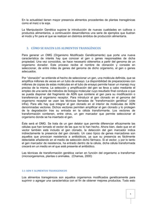 5
En la actualidad tienen mayor presencia alimentos procedentes de plantas transgénicas
como el maíz o la soja.
La Manipulación Genética supone la introducción de nuevas cualidades en cultivos o
productos alimentarios, a continuación desarrollamos una serie de ejemplos que ilustran
el modo y fin para el que se realizan en distintos ámbitos de producción alimentaría.
3. CÓMO SE HACEN LOS ALIMENTOS TRANSGÉNICOS
Para generar un OMG (Organismo Modificado Genéticamente) que porte una nueva
característica de interés hay que conocer el gen o genes responsables de dicha
propiedad. Una vez conocidos, se hace necesario obtenerlos a partir del genoma de un
organismo donador. Este proceso recibe el nombre de clonación y consiste en
seleccionar, de entre miles de genes del genoma de dicho organismo, el gen o genes
adecuados.
Por “clonación” se entiende el hecho de seleccionar un gen, una molécula definida, que se
amplifica millones de veces en un tubo de ensayo. La disponibilidad de preparaciones con
millones de copias de estas moléculas en el tubo de ensayo permite hacer un manejo muy
preciso de la misma. La selección y amplificación del gen se lleva a cabo mediante el
empleo de una serie de métodos de biología molecular cuyo resultado final conduce a que
se pueda disponer del fragmento de ADN que contiene el gen para su modificación o
transferencia al organismo receptor. Para introducir el gen clonado en el genoma del
organismo receptor se usan las técnicas llamadas de “transformación genética” (vide
infra). Para ello hay que integrar el gen clonado en el interior de moléculas de ADN
denominadas vectores. Dichos vectores permiten amplificar el gen clonado y lo protegen
de la degradación tras su entrada en la célula transformante. Los vectores de
transformación contienen, entre otros, un gen marcador que permite seleccionar el
organismo donde se ha insertado el gen.
Éste será el OMG. Se trata de un gen delator que permite diferenciar eficazmente las
células que han tomado el vector de las que no lo han hecho. Ahora bien, dado que en el
vector también está incluido el gen clonado, la detección del gen marcador indica
indirectamente la presencia del gen clonado. Un caso típico de genes marcadores son
aquellos que provocan resistencia a antibióticos, ya que su presencia es fácilmente
detectable añadiendo en el medio de selección dicho fármaco. Si el vector, y por lo tanto
el gen marcador de resistencia, ha entrado dentro de la célula, dicha célula transformada
crecerá en un medio en el que esté presente el antibiótico.
Las técnicas de transformación genética varían en función del organismo a transformar
(microorganismos, plantas o animales. (Chamas, 2000)
3.1 ADN Y ALIMENTOS TRANSGENICOS
Los alimentos transgénicos son aquellos organismos modificados genéticamente para
suprimir o agregar una característica con el fin de obtener mejores productos. Todo esto
 