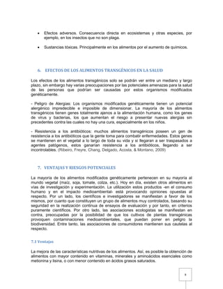 8
 Efectos adversos. Consecuencia directa en ecosistemas y otras especies, por
ejemplo, en los insectos que no son plaga.
 Sustancias tóxicas. Principalmente en los alimentos por el aumento de químicos.
6. EFECTOS DE LOS ALIMENTOS TRANSGÉNICOS EN LA SALUD
Los efectos de los alimentos transgénicos solo se podrán ver entre un mediano y largo
plazo, sin embargo hay varias preocupaciones por las potenciales amenazas para la salud
de las personas que podrían ser causadas por estos organismos modificados
genéticamente.
- Peligro de Alergias: Los organismos modificados genéticamente tienen un potencial
alergénico impredecible e imposible de dimensionar. La mayoría de los alimentos
transgénicos tienen genes totalmente ajenos a la alimentación humana, como los genes
de virus y bacterias, los que aumentan el riesgo a presentar nuevas alergias sin
precedentes contra las cuales no hay una cura, especialmente en los niños.
- Resistencia a los antibióticos: muchos alimentos transgénicos poseen un gen de
resistencia a los antibióticos que la gente toma para combatir enfermedades. Estos genes
se mantienen en el vegetal a lo largo de toda su vida y si llegaran a ser traspasados a
agentes patógenos, estos ganarían resistencia a los antibióticos, llegando a ser
incontrolables. (Ribeiro, Freyre, Chang, Delgado, Acosta, & Montano, 2009)
7. VENTAJAS Y RIESGOS POTENCIALES
La mayoría de los alimentos modificados genéticamente pertenecen en su mayoría al
mundo vegetal (maíz, soja, tomate, colza, etc.). Hoy en día, existen otros alimentos en
vías de investigación y experimentación. La utilización estos productos -en el consumo
humano y en el impacto medioambiental- está provocando opiniones opuestas al
respecto. Por un lado, los científicos e investigadores se manifiestan a favor de los
mismos, por cuanto que constituyen un grupo de alimentos muy controlados, basando su
seguridad en la realización continua de ensayos de evaluación y por tanto, en criterios
puramente científicos. Por otro lado, las asociaciones ecologistas se manifiestan en
contra, preocupadas por la posibilidad de que los cultivos de plantas transgénicas
provoquen contaminaciones medioambientales, que puedan poner en peligro la
biodiversidad. Entre tanto, las asociaciones de consumidores mantienen sus cautelas al
respecto.
7.1 Ventajas
La mejora de las características nutritivas de los alimentos. Así, es posible la obtención de
alimentos con mayor contenido en vitaminas, minerales y aminoácidos esenciales como
metionina y lisina, o con menor contenido en ácidos grasos saturados.
 
