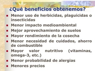 ¿Qué beneficios obtenemos?
   Menor uso de herbicidas, plaguicidas o
    insecticidas
   Menor impacto medioambiental
   Mejor aprovechamiento de suelos
   Mayor rendimiento de la cosecha
   Menor necesidad de cuidados, ahorro
    de combustible
   Mayor valor nutritivo (vitaminas,
    omega-3, etc.)
   Menor probabilidad de alergias
   Menores precios
 