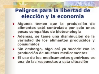 Peligros para la libertad de
      elección y la economía
   Algunos temen que la producción de
    alimentos esté controlada por solo unas
    pocas compañías de biotecnología
   Además, se teme una disminución de la
    variedad de los alimentos producidos y
    consumidos
   Sin embargo, algo así ya sucede con la
    producción de muchos medicamentos
   El uso de los medicamentos genéricos es
    una de las respuestas a esta situación
 