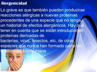 Alergenicidad
Lo grave es que también pueden producirse
reacciones alérgicas a nuevas proteínas
procedentes de una especie que no tenga
un historial de efectos alergénicos. Hay que
tener en cuenta que se están introduciendo
proteínas derivadas de
bacterias, virus, insectos, etc, de otras
especies que nunca han formado parte de
la alimentación humana
 