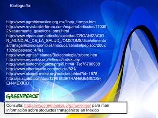 Bibliografía:



http://www.agrobiomexico.org.mx/linea_tiempo.htm
http://www.revistainterforum.com/espanol/articulos/11030
2Naturamente_geneticos_oms.html
http://www.elpais.com/articulo/sociedad/ORGANIZACIO
N_MUNDIAL_DE_LA_SALUD_/OMS/OMS/dice/alimento
s/transgenicos/disponibles/inocuos/salud/elpepisoc/2002
1028elpepisoc_4/Tes
http://www.ugr.es/~eianez/Biotecnologia/cubero.htm
http://www.argenbio.org/h/lineat/index.php
http://www.biotech.bioetica.org/i5.htm#_Toc76700938
http://www.elherbolario.com/noticia/821/
http://www.alconsumidor.org/noticias.phtml?id=1678
http://es.scribd.com/doc/12961869/TRANSGENICOS-
EN-MEXICO




Consulta: http://www.greenpeace.org/mexico/es/ para más
información sobre productos transgénicos en México
 