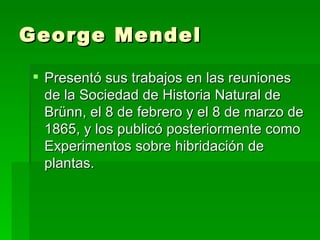 George Mendel

 Presentó sus trabajos en las reuniones
  de la Sociedad de Historia Natural de
  Brünn, el 8 de febrero y el 8 de marzo de
  1865, y los publicó posteriormente como
  Experimentos sobre hibridación de
  plantas.
 